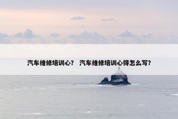汽车维修培训心？ 汽车维修培训心得怎么写？