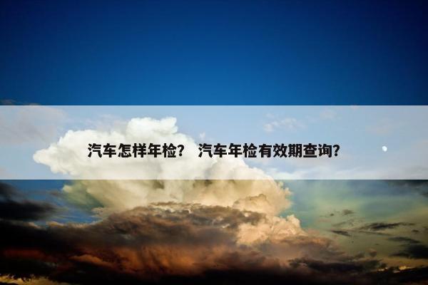 汽车怎样年检？ 汽车年检有效期查询？