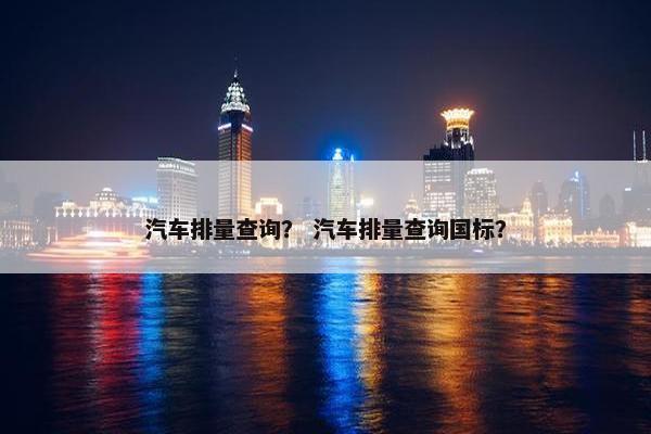 汽车排量查询？ 汽车排量查询国标？