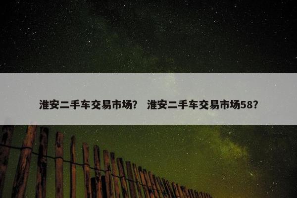 淮安二手车交易市场？ 淮安二手车交易市场58？