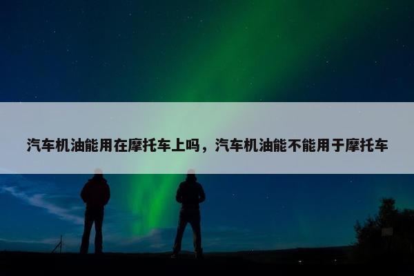 汽车机油能用在摩托车上吗，汽车机油能不能用于摩托车