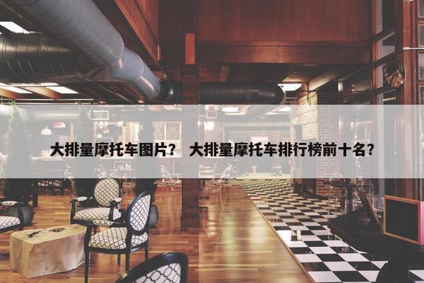 大排量摩托车图片？ 大排量摩托车排行榜前十名？