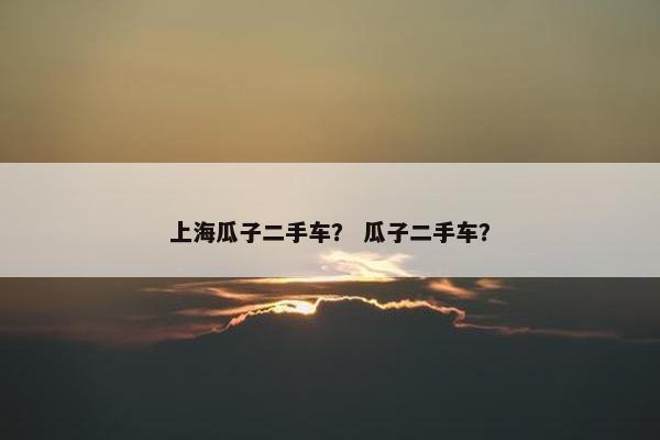 上海瓜子二手车？ 瓜子二手车？