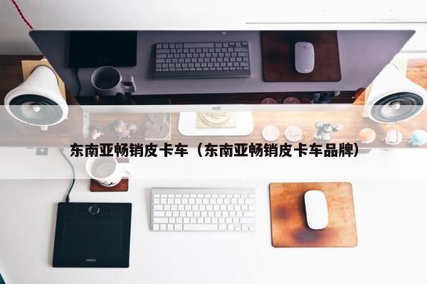 东南亚畅销皮卡车（东南亚畅销皮卡车品牌）