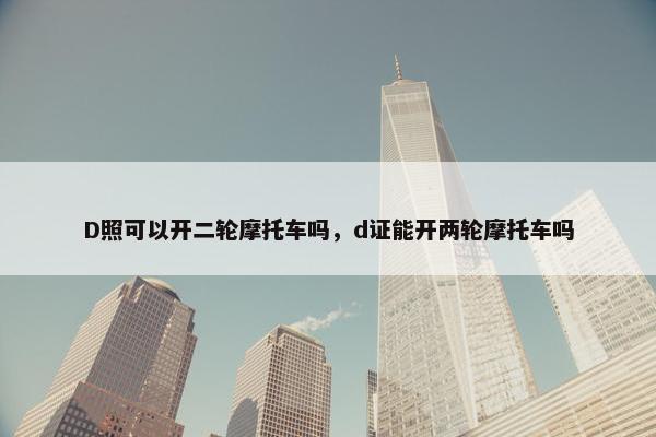 D照可以开二轮摩托车吗，d证能开两轮摩托车吗