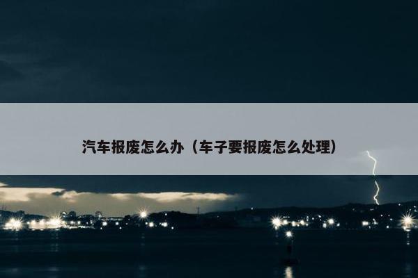 汽车报废怎么办（车子要报废怎么处理）