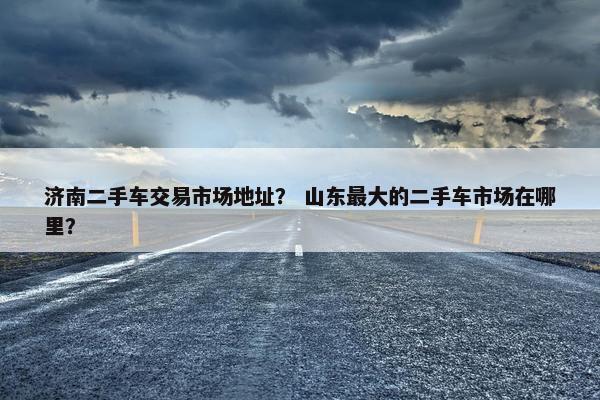济南二手车交易市场地址？ 山东最大的二手车市场在哪里？