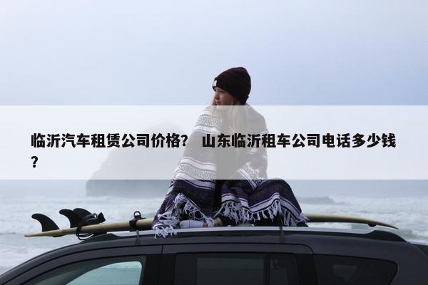 临沂汽车租赁公司价格？ 山东临沂租车公司电话多少钱？