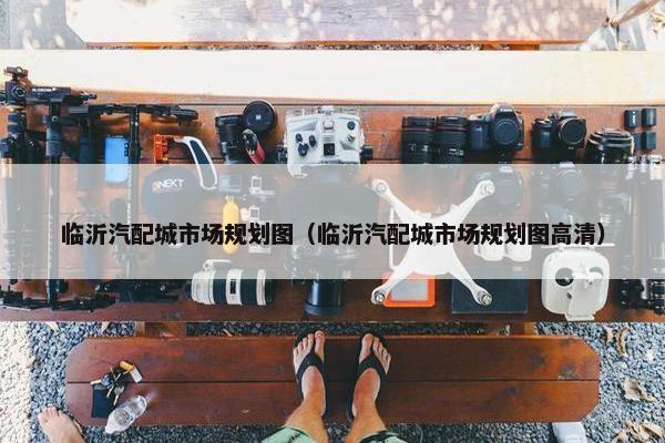 临沂汽配城市场规划图（临沂汽配城市场规划图高清）