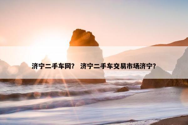 济宁二手车网？ 济宁二手车交易市场济宁？