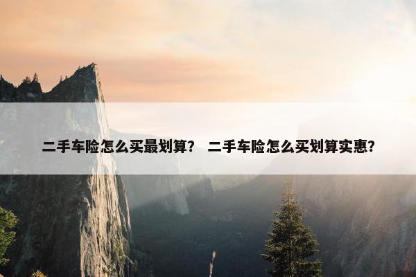 二手车险怎么买最划算？ 二手车险怎么买划算实惠？