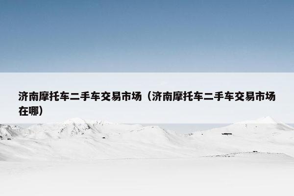 济南摩托车二手车交易市场（济南摩托车二手车交易市场在哪）