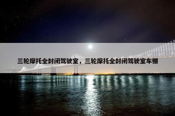 三轮摩托全封闭驾驶室，三轮摩托全封闭驾驶室车棚