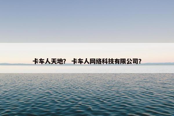 卡车人天地？ 卡车人网络科技有限公司？