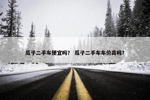 瓜子二手车便宜吗？ 瓜子二手车车价高吗？