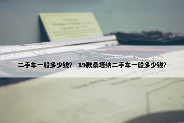 二手车一般多少钱？ 19款桑塔纳二手车一般多少钱？