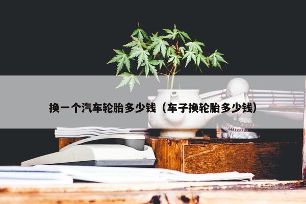 换一个汽车轮胎多少钱（车子换轮胎多少钱）