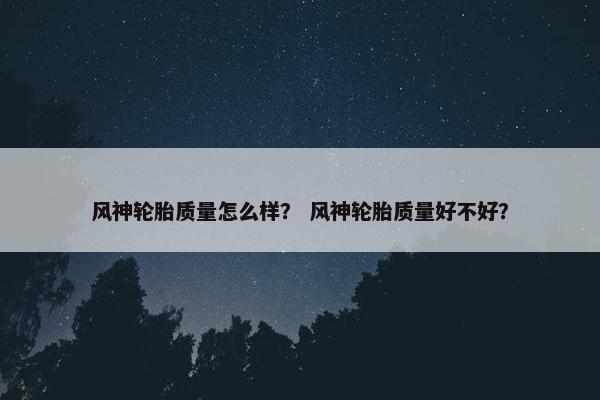 风神轮胎质量怎么样？ 风神轮胎质量好不好？
