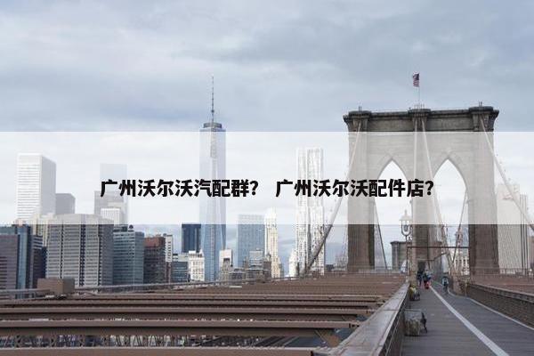 广州沃尔沃汽配群? 广州沃尔沃配件店? 广州沃尔沃汽配群? 广州沃尔沃配件店?
