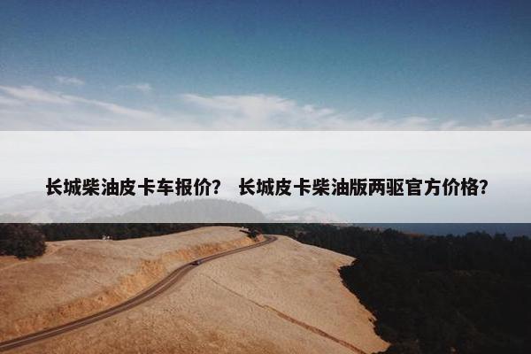 长城柴油皮卡车报价？ 长城皮卡柴油版两驱官方价格？