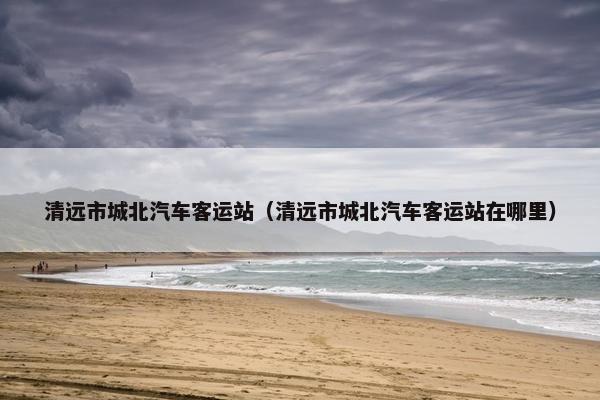 清远市城北汽车客运站（清远市城北汽车客运站在哪里）