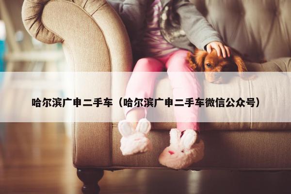哈尔滨广申二手车（哈尔滨广申二手车微信公众号）