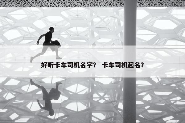 好听卡车司机名字？ 卡车司机起名？