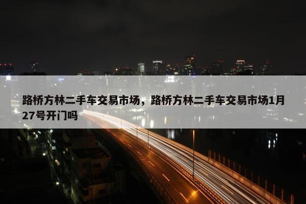 路桥方林二手车交易市场，路桥方林二手车交易市场1月27号开门吗