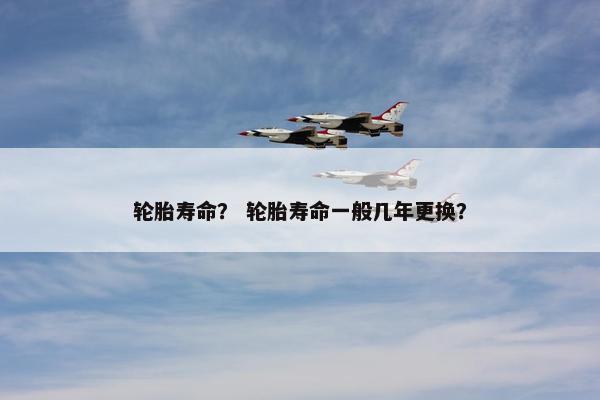 轮胎寿命？ 轮胎寿命一般几年更换？