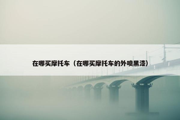 在哪买摩托车（在哪买摩托车的外喷黑漆）