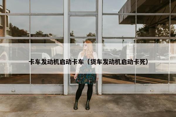 卡车发动机启动卡车（货车发动机启动卡死）