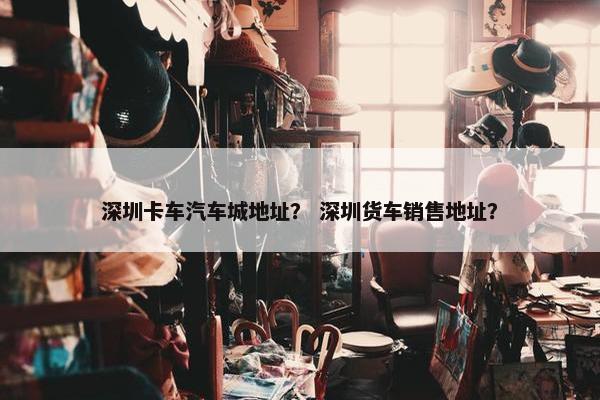 深圳卡车汽车城地址？ 深圳货车销售地址？