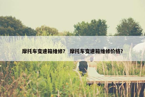 摩托车变速箱维修？ 摩托车变速箱维修价格？