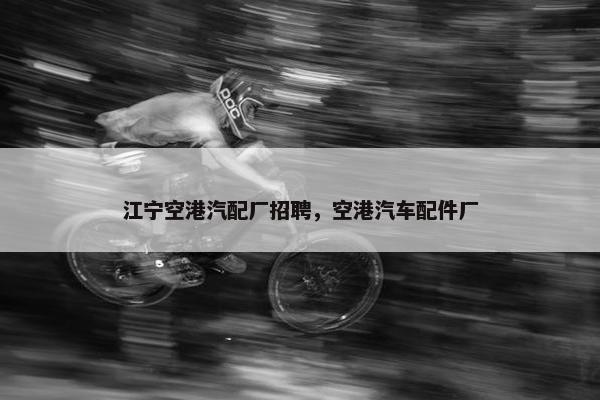 江宁空港汽配厂招聘，空港汽车配件厂
