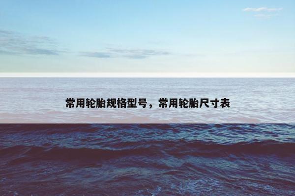 常用轮胎规格型号，常用轮胎尺寸表
