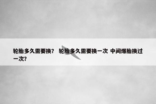 轮胎多久需要换？ 轮胎多久需要换一次 中间爆胎换过一次？