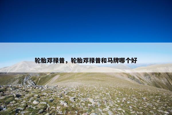 轮胎邓禄普，轮胎邓禄普和马牌哪个好