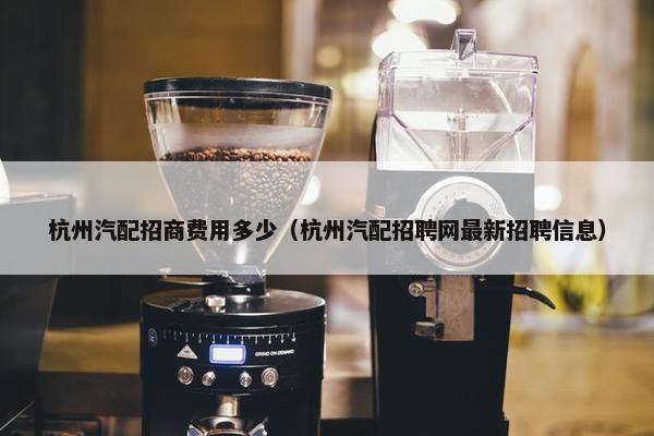杭州汽配招商费用多少（杭州汽配招聘网最新招聘信息）