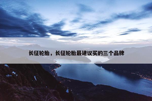 长征轮胎，长征轮胎最建议买的三个品牌