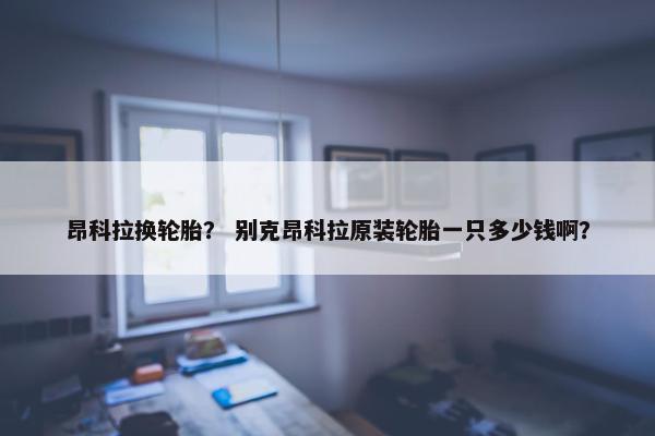 昂科拉换轮胎？ 别克昂科拉原装轮胎一只多少钱啊？