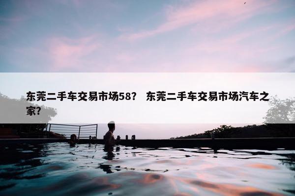 东莞二手车交易市场58？ 东莞二手车交易市场汽车之家？