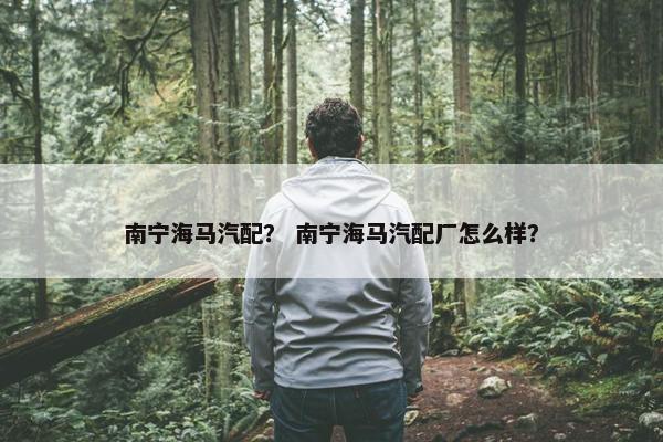 南宁海马汽配？ 南宁海马汽配厂怎么样？