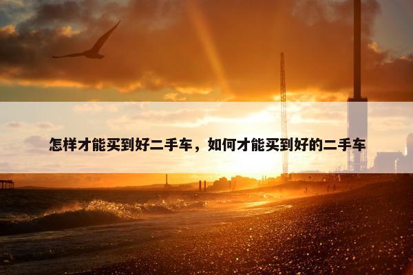 怎样才能买到好二手车，如何才能买到好的二手车