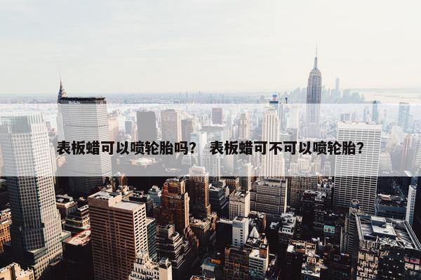 表板蜡可以喷轮胎吗？ 表板蜡可不可以喷轮胎？