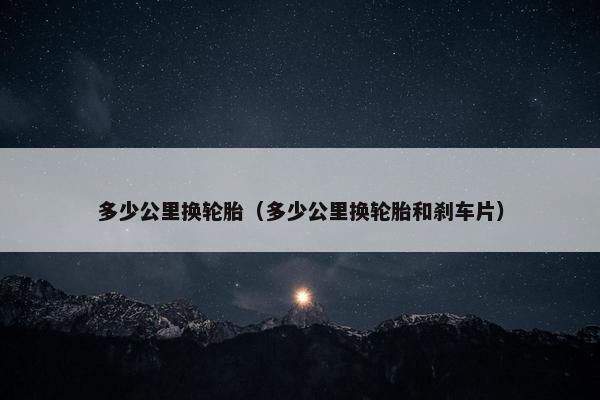 多少公里换轮胎（多少公里换轮胎和刹车片）