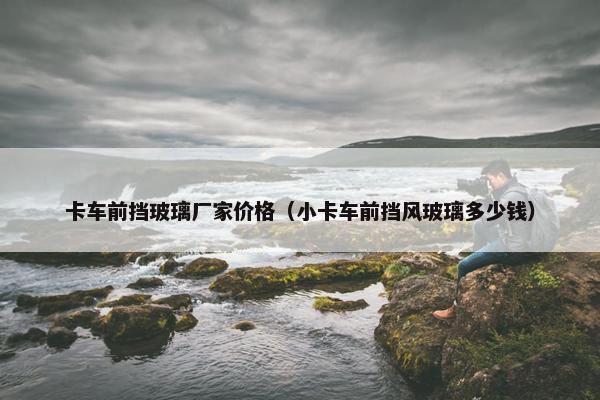 卡车前挡玻璃厂家价格（小卡车前挡风玻璃多少钱）