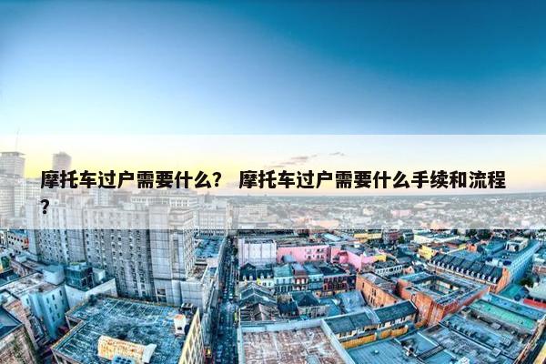 摩托车过户需要什么？ 摩托车过户需要什么手续和流程？