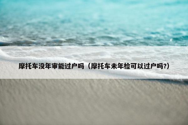 摩托车没年审能过户吗（摩托车未年检可以过户吗?）