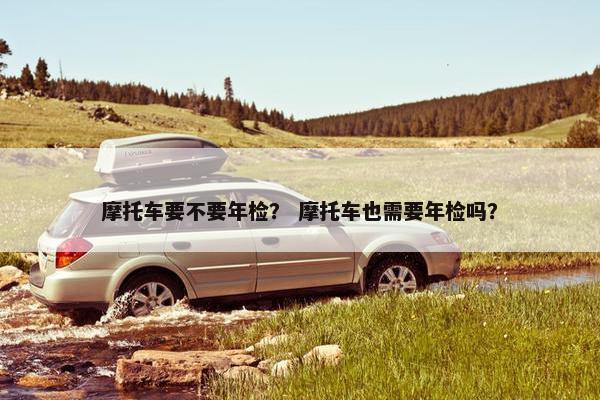 摩托车要不要年检？ 摩托车也需要年检吗？