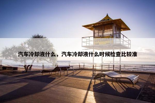 汽车冷却液什么，汽车冷却液什么时候检查比较准